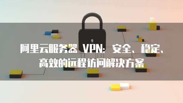 阿里云企业级VPN网络连接解决方案，安全高效，一键搭建,阿里服务器 vpn,VPN网络,SSL VPN,IPsec VPN,第1张