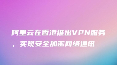 阿里云全新VPN服务，企业级安全上网解决方案正式上线